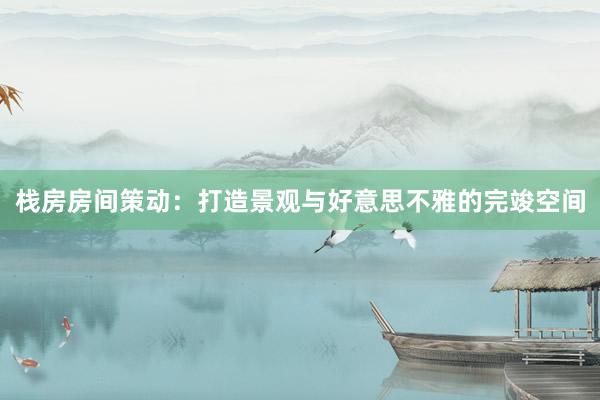 栈房房间策动：打造景观与好意思不雅的完竣空间
