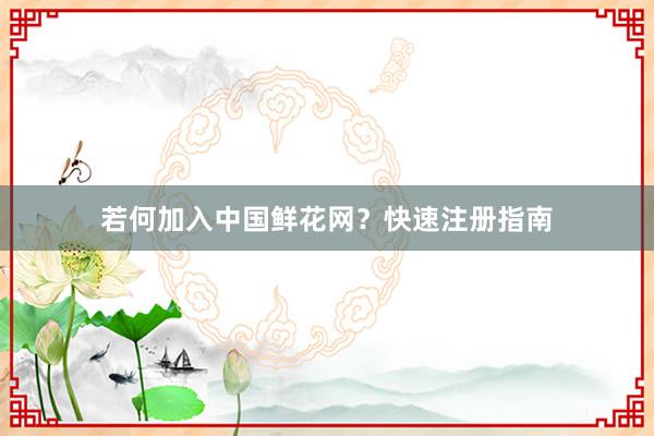 若何加入中国鲜花网？快速注册指南