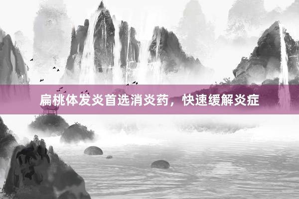 扁桃体发炎首选消炎药，快速缓解炎症