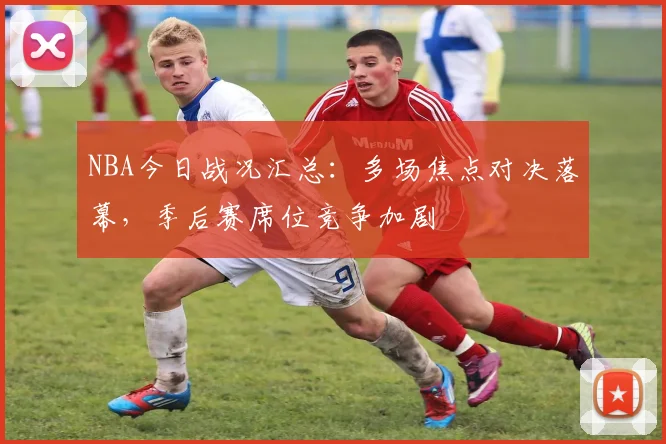 NBA今日战况汇总：多场焦点对决落幕，季后赛席位竞争加剧