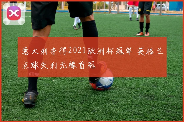 意大利夺得2021欧洲杯冠军 英格兰点球失利无缘首冠