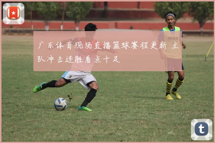 广东体育现场直播篮球赛程更新 主队冲击连胜看点十足