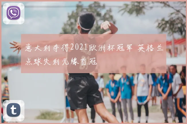 意大利夺得2021欧洲杯冠军 英格兰点球失利无缘首冠