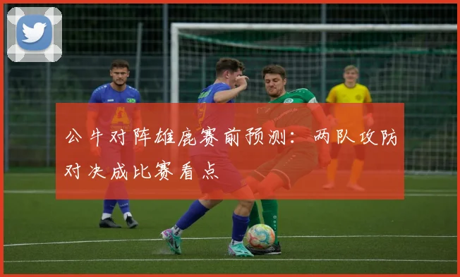 公牛对阵雄鹿赛前预测：两队攻防对决成比赛看点