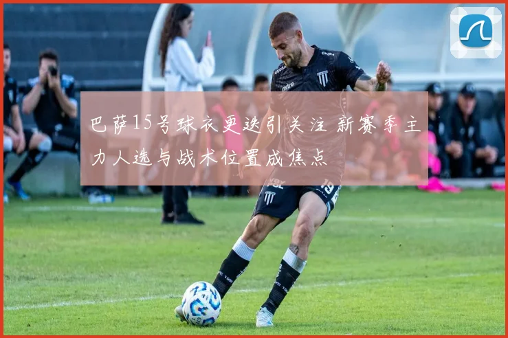 巴萨15号球衣更迭引关注 新赛季主力人选与战术位置成焦点