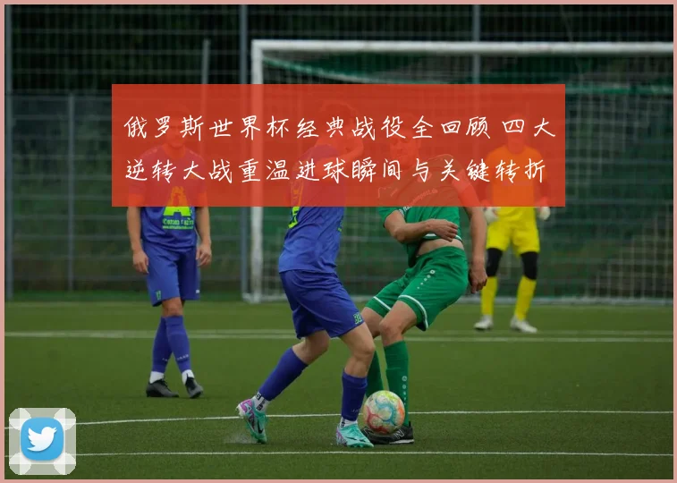 俄罗斯世界杯经典战役全回顾 四大逆转大战重温进球瞬间与关键转折