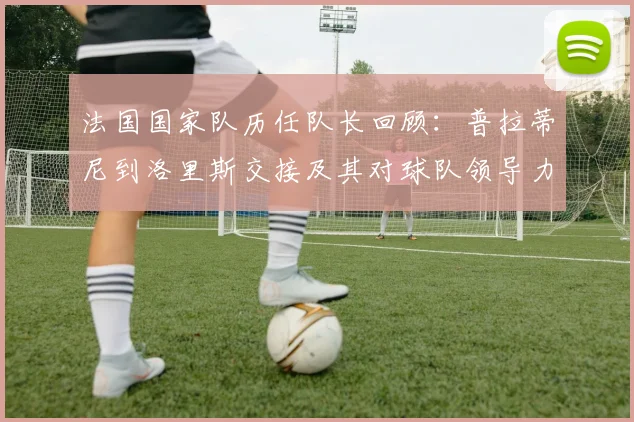 法国国家队历任队长回顾：普拉蒂尼到洛里斯交接及其对球队领导力影响