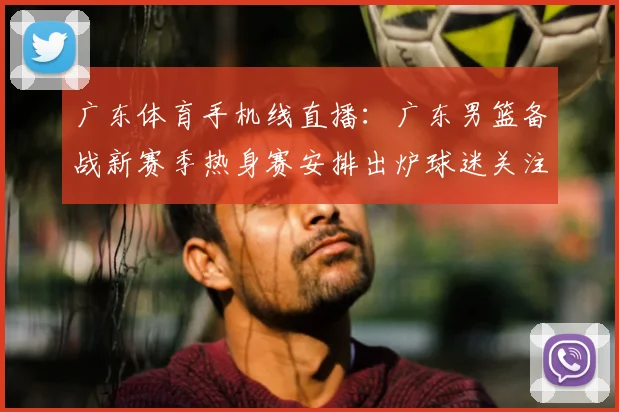 广东体育手机线直播：广东男篮备战新赛季热身赛安排出炉球迷关注首发轮换情况