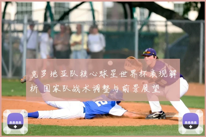 克罗地亚队核心球星世界杯表现解析 国家队战术调整与前景展望