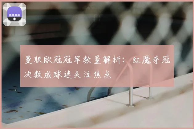 曼联欧冠冠军数量解析：红魔夺冠次数成球迷关注焦点