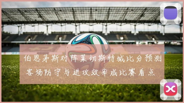 伯恩茅斯对阵莱切斯特城比分预测 客场防守与进攻效率成比赛看点