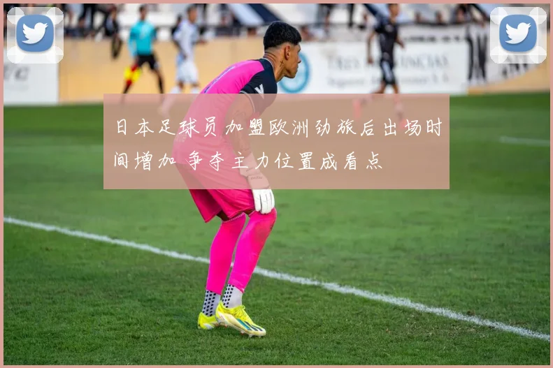 日本足球员加盟欧洲劲旅后出场时间增加 争夺主力位置成看点