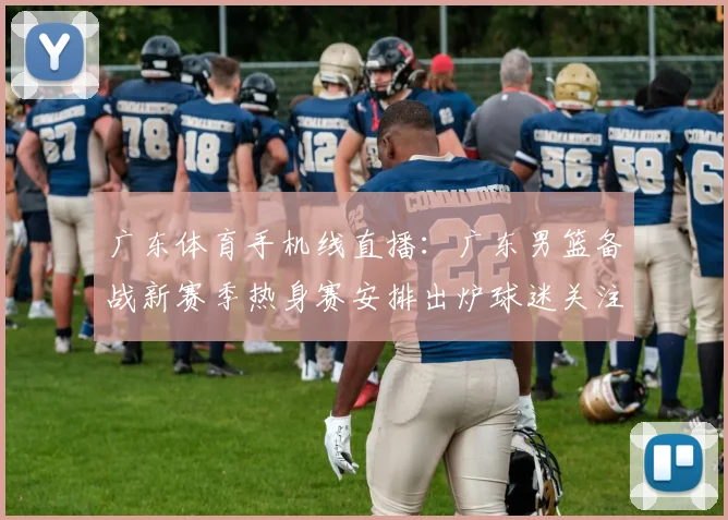 广东体育手机线直播：广东男篮备战新赛季热身赛安排出炉球迷关注首发轮换情况