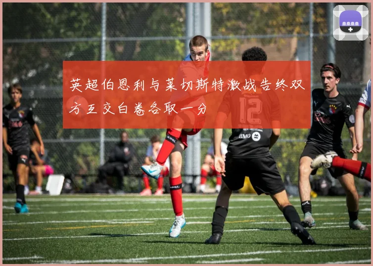 英超伯恩利与莱切斯特激战告终双方互交白卷各取一分