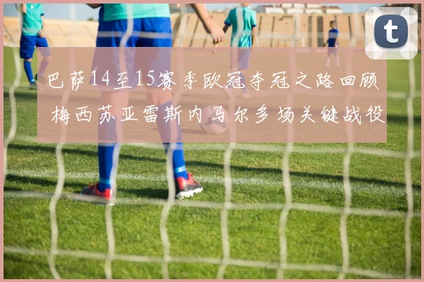 巴萨14至15赛季欧冠夺冠之路回顾 梅西苏亚雷斯内马尔多场关键战役