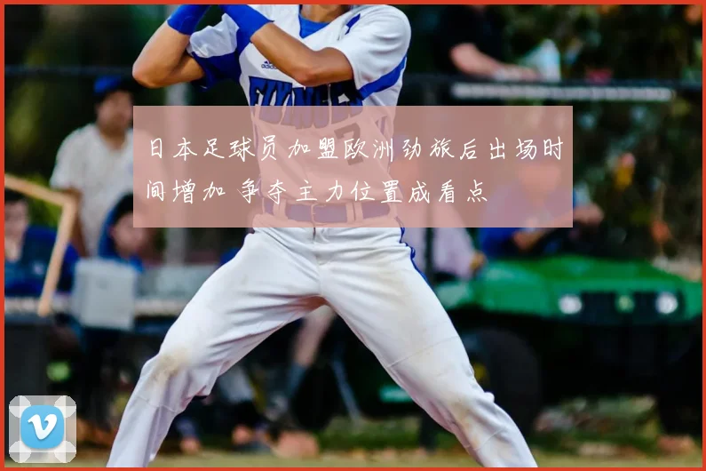 日本足球员加盟欧洲劲旅后出场时间增加 争夺主力位置成看点