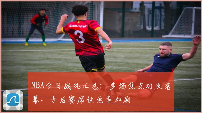 NBA今日战况汇总：多场焦点对决落幕，季后赛席位竞争加剧