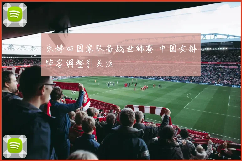 朱婷回国家队备战世锦赛 中国女排阵容调整引关注