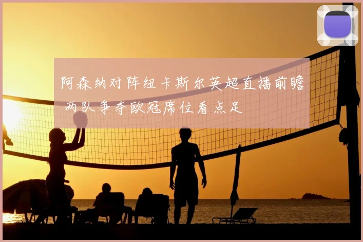 阿森纳对阵纽卡斯尔英超直播前瞻 两队争夺欧冠席位看点足